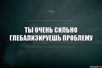 Ты очень сильно ГЛЕБализируешь проблему