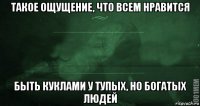 такое ощущение, что всем нравится быть куклами у тупых, но богатых людей