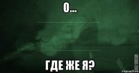 о... где же я?