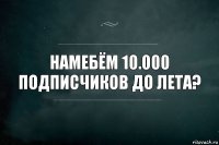 Намебём 10.000 подписчиков до лета?