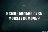 бсмп - больно сука можете помочь?