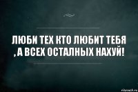 Люби тех кто любит тебя , а всех осталных нахуй!