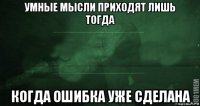 умные мысли приходят лишь тогда когда ошибка уже сделана