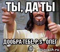 ты, да ты дообра тебе. p.s - олег :d