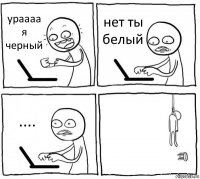 ураааа я черный нет ты белый .... 