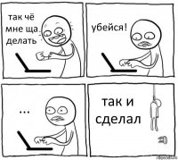 так чё мне ща делать убейся! ... так и сделал