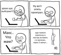 урааа щас выйграю!!! Ну вотт опять проиграл.. Макс.. Что мам? иди памоги лампочку в люстру вставить я в магазин.. через 5 минут...