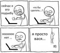 сейчас я его подъебу что бы сделать...? ооооооо нет ... я просто вася...