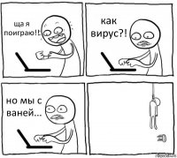 ща я поиграю!! как вирус?! но мы с ваней... 