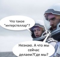 Что такое "интерстеллар"? Незнаю. А что мы сейчас делаем?Где мы?