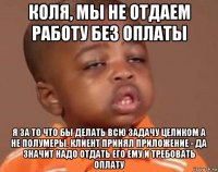 коля, мы не отдаем работу без оплаты я за то что бы делать всю задачу целиком а не полумеры. клиент принял приложение - да значит надо отдать его ему и требовать оплату