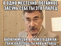 в одно местечко, потайное, засунь себе ты этот палец включи музон, в ритм его двигай, так изобретешь ты новый танец