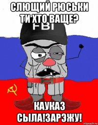 слющий рюськи ти хто ваще? кауказ сыла!зарэжу!