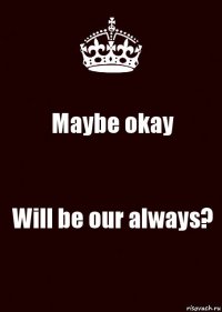 Maybe okay Will be our always?