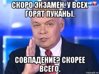 скоро экзамен. у всех горят пуканы. совпадение? скорее всего.