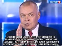  . парни стали объяснять, что ничего страшного не произошло, что когда я немного подрасту у меня тоже такое будет и это нормально, когда я немного успокоился второй парень сказал что я должен также пососать у него.