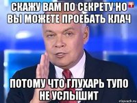 скажу вам по секрету но вы можете проебать клач потому что глухарь тупо не услышит