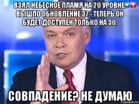 взял небесное пламя на 20 уровне. вышло обновление 37 - теперь он будет доступен только на 30. совпадение? не думаю