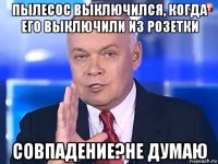 пылесос выключился, когда его выключили из розетки совпадение?не думаю