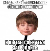 когда какой-то школьник спиздли твою шутку и пытается ей тебя затроллить