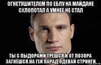 огнетушителем по еблу на майдане схлопотал а умнее не стал ты с пыдорами трёшся и от позора загнёшся.на гей парад одевай стринги