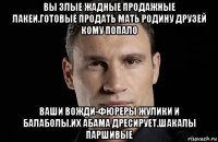 вы злые жадные продажные лакеи.готовые продать мать родину друзей кому попало ваши вожди-фюреры жулики и балаболы.их абама дресирует.шакалы паршивые