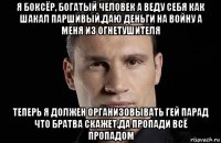 я боксёр, богатый человек а веду себя как шакал паршивый.даю деньги на войну а меня из огнетушителя теперь я должен организовывать гей парад что братва скажет.да пропади всё пропадом