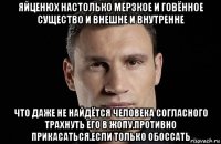 яйценюх настолько мерзкое и говённое существо и внешне и внутренне что даже не найдётся человека согласного трахнуть его в жопу.противно прикасаться.если только обоссать