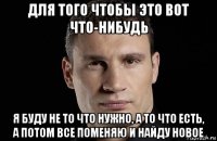 для того чтобы это вот что-нибудь я буду не то что нужно, а то что есть, а потом все поменяю и найду новое