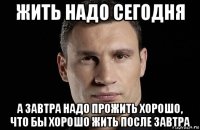 жить надо сегодня а завтра надо прожить хорошо, что бы хорошо жить после завтра