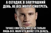 а сегодня, в завтрашний день, не все могут смотреть. точнее смотреть могут не только лишь все. мало кто может это делать