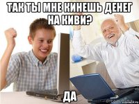 так ты мне кинешь денег на киви? да