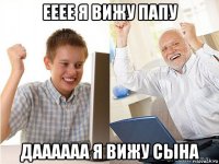 ееее я вижу папу даааааа я вижу сына