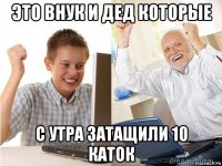 это внук и дед которые с утра затащили 10 каток