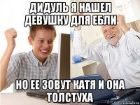 дидуль я нашел девушку для ебли но ее зовут катя и она толстуха