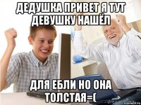 дедушка привет я тут девушку нашёл для ебли но она толстая=(