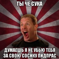 ты че сука думаешь я не убью тебя за свою сосику пидпрас