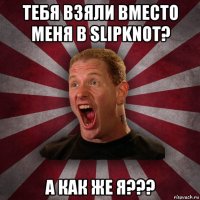 тебя взяли вместо меня в slipknot? а как же я???