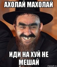 ахолай махолай иди на хуй не мешай