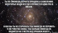 ты не сможешь вернуть прошлое,к сожелению. некоторые вещи всегда случаются один раз в жизни. и как бы ты не старалась,тебе никогда не пережить те же чувства снова. тебе больше никогда не поднятся на 3 метра над уроанем неба!!!!