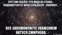 кто там сказал, что жена не стенка… подвинется??? жена бульдозер.. закопает… все запомнили?!с уважением натуся смирнова.