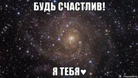 будь счастлив! я тебя♥