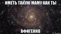 иметь такую маму как ты афигенно