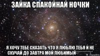 зайка спакойнай ночки я хочу тебе сказать что я люблю тебя и не скучай до завтра мой любимый*************