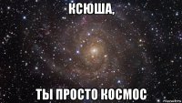 ксюша, ты просто космос