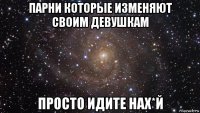 парни которые изменяют своим девушкам просто идите нах*й