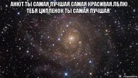 анют ты самая лучшая.самая красивая.лблю тебя ципленок ты самая лучшая* 