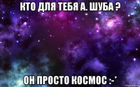 кто для тебя а. шуба ? он просто космос :-*