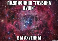 подписчики "глубина души" вы ахуенны