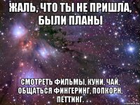 жаль, что ты не пришла, были планы смотреть фильмы, куни, чай, общаться фингеринг, попкорн, петтинг.